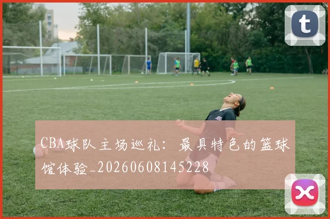 CBA球队主场巡礼:最具特色的篮球馆体验_20260608145228