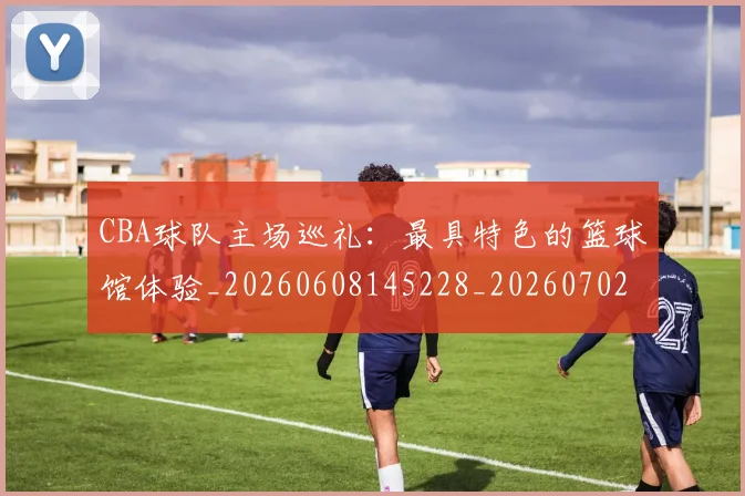 CBA球队主场巡礼:最具特色的篮球馆体验_20260608145228_20260702194418_20260712045955