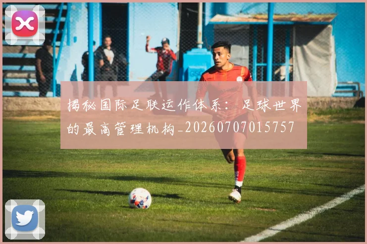 揭秘国际足联运作体系:足球世界的最高管理机构_20260707015757
