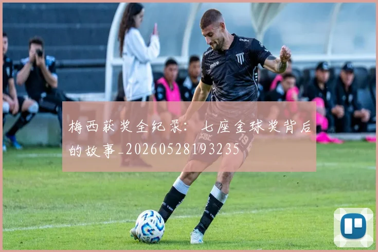 梅西获奖全纪录:七座金球奖背后的故事_20260528193235