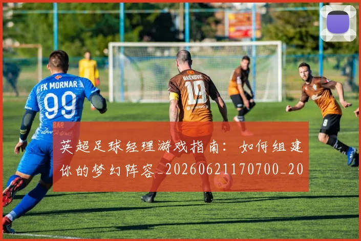 英超足球经理游戏指南：如何组建你的梦幻阵容_20260621170700_20260710010226