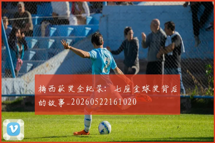 梅西获奖全纪录：七座金球奖背后的故事_20260522161020