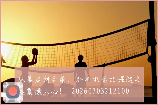 从幕后到台前，非洲电竞的崛起之路震撼人心！_20260703212100
