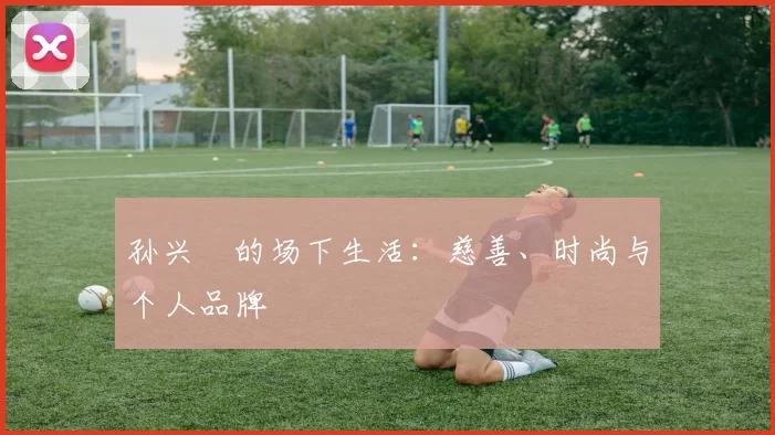 孙兴慜的场下生活:慈善、时尚与个人品牌